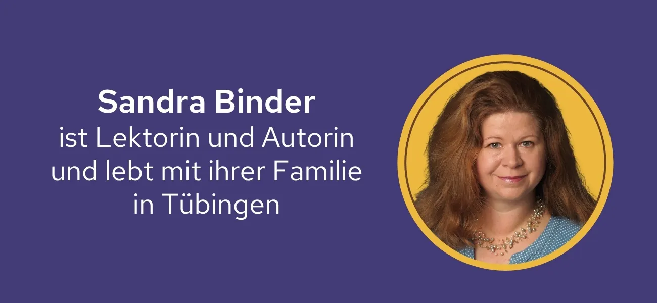 Sandra Binder ist Lektorin und Autorin. Lange Jahre war sie Programmleiterin bei SCM Hänssler. Heute verantwortet sie die Redaktion des Universitätsverlags in Tübingen. Hier lebt Sandra Binder mit ihrem Mann und drei Kindern.