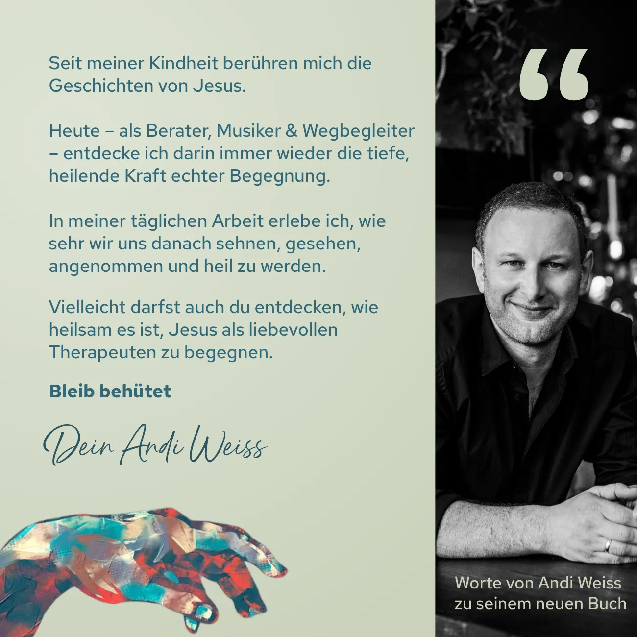 Seit meiner Kindheit berühren mich die Geschichten von Jesus.  Heute – als Berater, Musiker & Wegbegleiter – entdecke ich darin immer wieder die tiefe, heilende Kraft echter Begegnung.  In meiner täglichen Arbeit erlebe ich, wie sehr wir uns danach sehnen, gesehen, angenommen und heil zu werden.   Vielleicht darfst auch du entdecken, wie heilsam es ist, Jesus als liebevollen Therapeuten zu begegnen.  Bleib behütet. Dein Andi Weiss